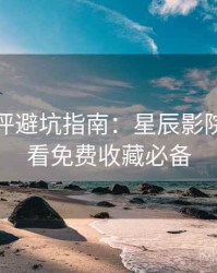 深度影评避坑指南:星辰影院在线观看免费收藏必备