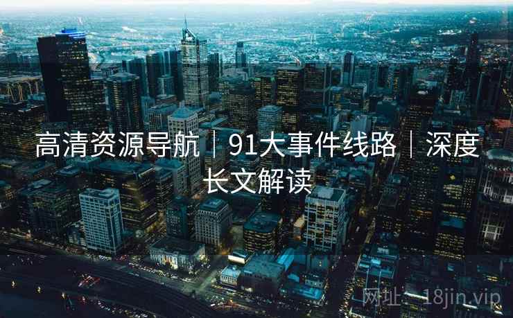 高清资源导航|91大事件线路|深度长文解读 高清资源导航|91大事件线路|深度长文解读
