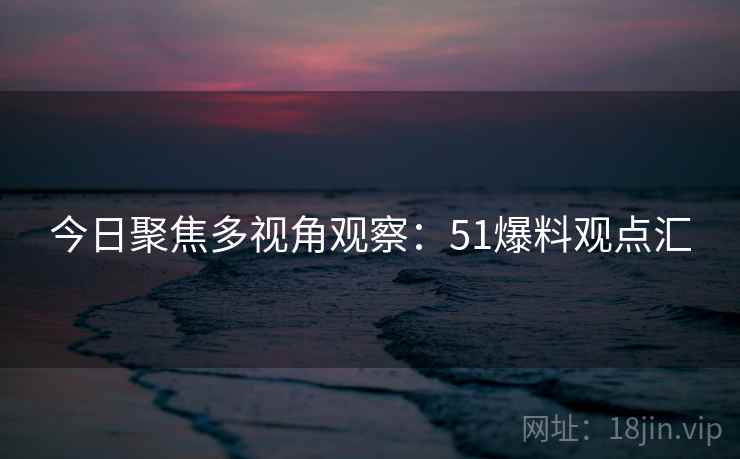 今日聚焦多视角观察:51爆料观点汇 今日聚焦多视角观察:51爆料观点汇