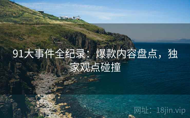 91大事件全纪录:爆款内容盘点,独家观点碰撞 91大事件全纪录:爆款内容盘点,独家观点碰撞