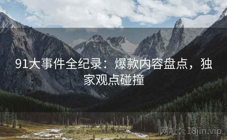 91大事件全纪录:爆款内容盘点,独家观点碰撞 91大事件全纪录:爆款内容盘点,独家观点碰撞