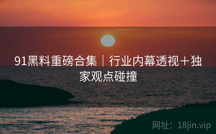 91黑料重磅合集|行业内幕透视+独家观点碰撞 91黑料重磅合集|行业内幕透视+独家观点碰撞