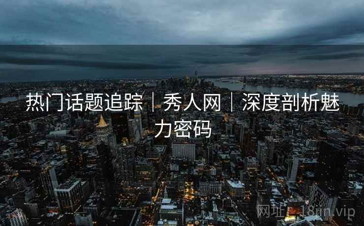 热门话题追踪|秀人网|深度剖析魅力密码 热门话题追踪|秀人网|深度剖析魅力密码