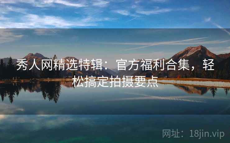 秀人网精选特辑:官方福利合集,轻松搞定拍摄要点 秀人网精选特辑:官方福利合集,轻松搞定拍摄要点