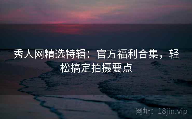 秀人网精选特辑:官方福利合集,轻松搞定拍摄要点 秀人网精选特辑:官方福利合集,轻松搞定拍摄要点