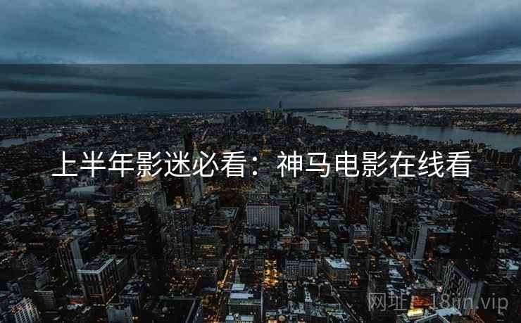 上半年影迷必看:神马电影在线看 上半年影迷必看:神马电影在线看