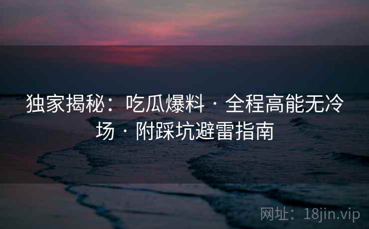 独家揭秘:吃瓜爆料 · 全程高能无冷场 · 附踩坑避雷指南 独家揭秘:吃瓜爆料 · 全程高能无冷场 · 附踩坑避雷指南
