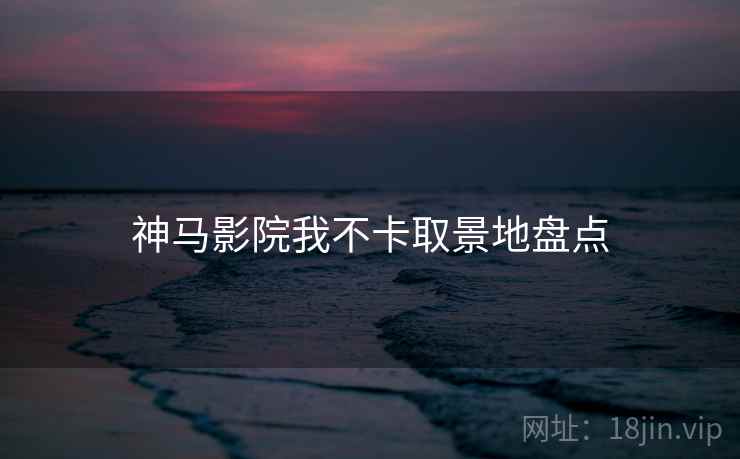 神马影院我不卡取景地盘点 神马影院我不卡取景地盘点