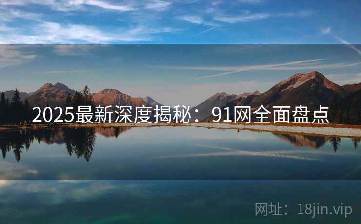 2025最新深度揭秘:91网全面盘点 2025最新深度揭秘:91网全面盘点