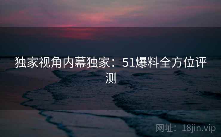 独家视角内幕独家:51爆料全方位评测 独家视角内幕独家:51爆料全方位评测