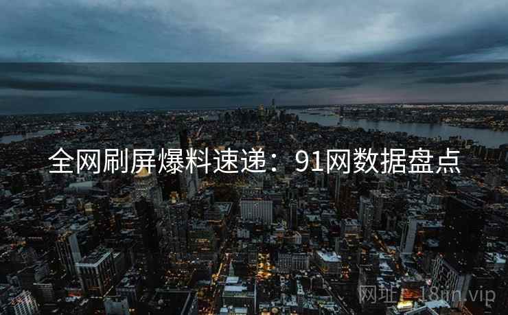 全网刷屏爆料速递:91网数据盘点 全网刷屏爆料速递:91网数据盘点