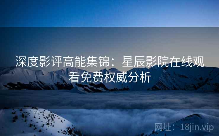 深度影评高能集锦:星辰影院在线观看免费权威分析 深度影评高能集锦:星辰影院在线观看免费权威分析