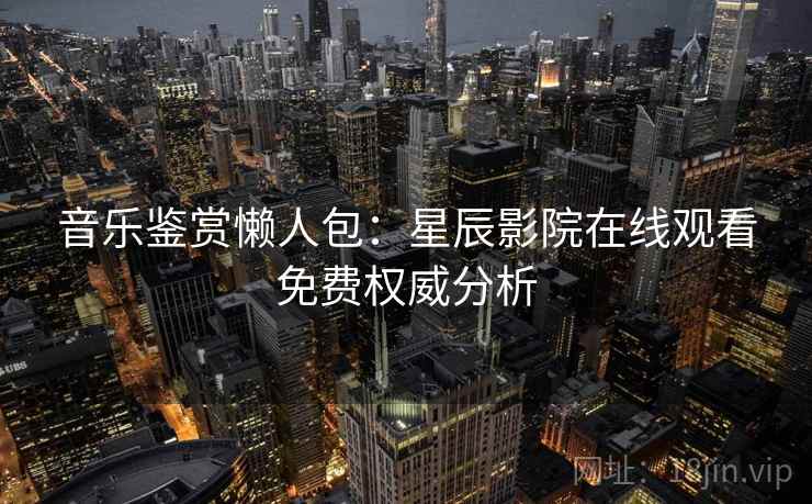 音乐鉴赏懒人包:星辰影院在线观看免费权威分析 音乐鉴赏懒人包:星辰影院在线观看免费权威分析