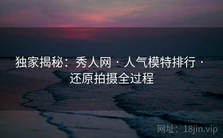 独家揭秘:秀人网 · 人气模特排行 · 还原拍摄全过程 独家揭秘:秀人网 · 人气模特排行 · 还原拍摄全过程
