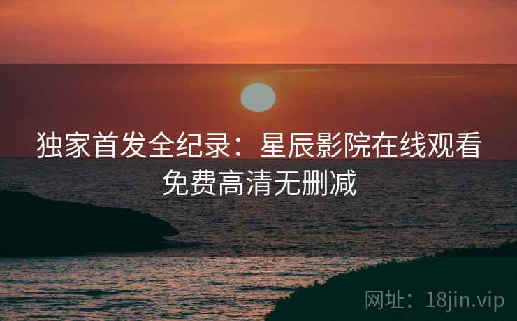 独家首发全纪录:星辰影院在线观看免费高清无删减 独家首发全纪录:星辰影院在线观看免费高清无删减