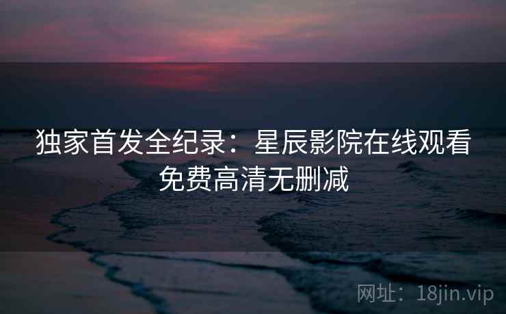 独家首发全纪录:星辰影院在线观看免费高清无删减 独家首发全纪录:星辰影院在线观看免费高清无删减