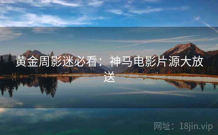 黄金周影迷必看:神马电影片源大放送 黄金周影迷必看:神马电影片源大放送