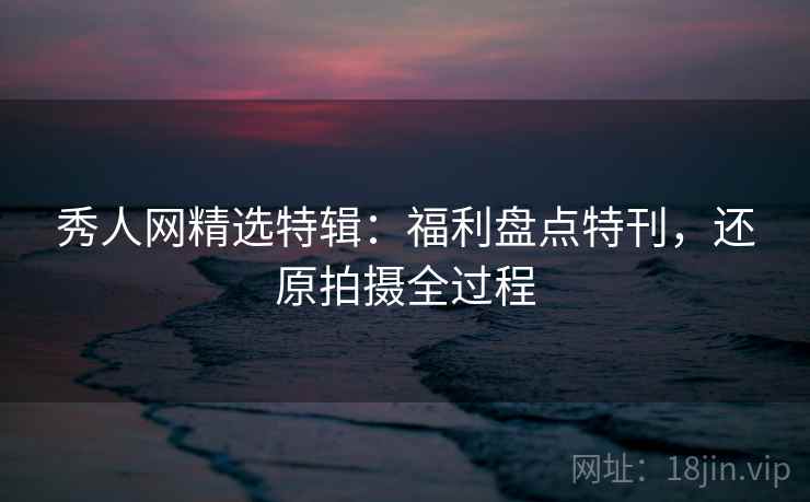 秀人网精选特辑:福利盘点特刊,还原拍摄全过程 秀人网精选特辑:福利盘点特刊,还原拍摄全过程