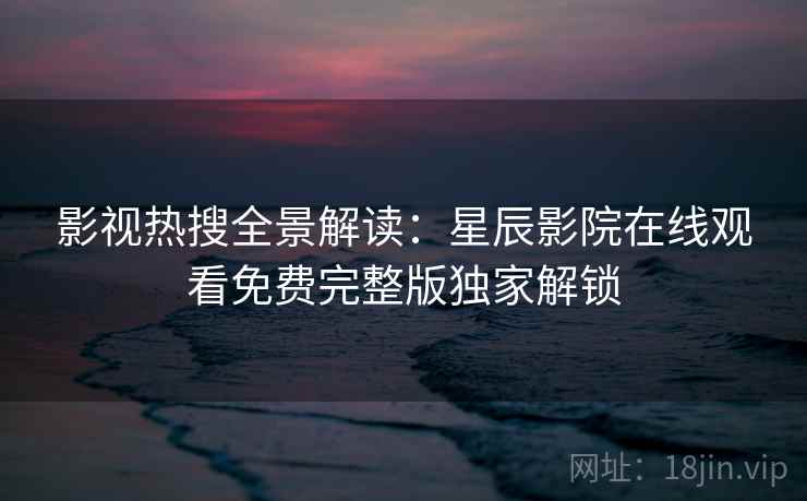 影视热搜全景解读:星辰影院在线观看免费完整版独家解锁 影视热搜全景解读:星辰影院在线观看免费完整版独家解锁
