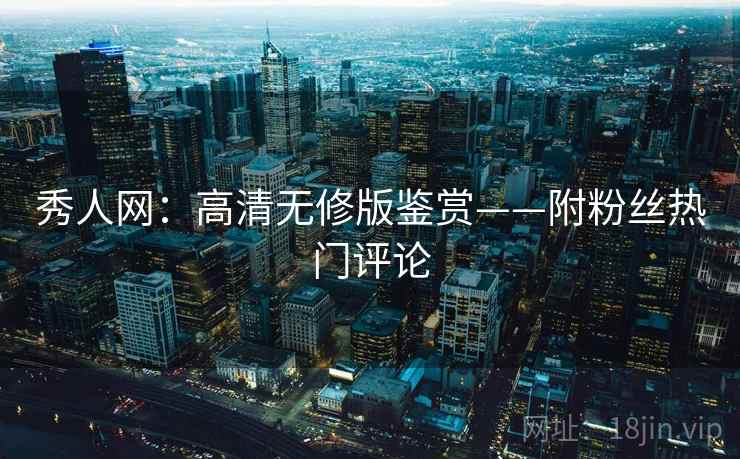 秀人网:高清无修版鉴赏——附粉丝热门评论 秀人网:高清无修版鉴赏——附粉丝热门评论