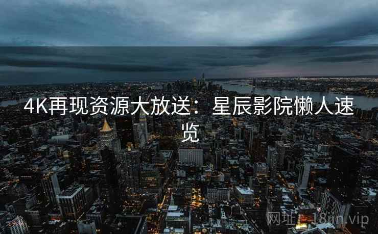 4K再现资源大放送:星辰影院懒人速览 4K再现资源大放送:星辰影院懒人速览