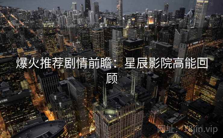 爆火推荐剧情前瞻:星辰影院高能回顾 爆火推荐剧情前瞻:星辰影院高能回顾