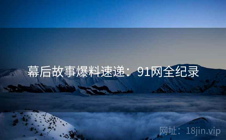 幕后故事爆料速递:91网全纪录 幕后故事爆料速递:91网全纪录