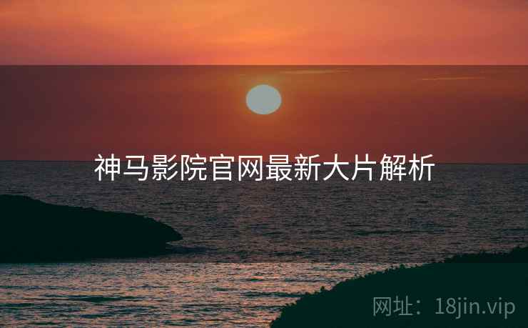 神马影院官网最新大片解析 神马影院官网最新大片解析