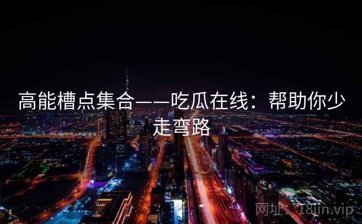 高能槽点集合——吃瓜在线:帮助你少走弯路 高能槽点集合——吃瓜在线:帮助你少走弯路