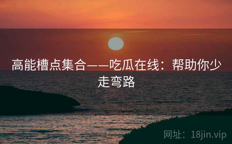 高能槽点集合——吃瓜在线:帮助你少走弯路 高能槽点集合——吃瓜在线:帮助你少走弯路