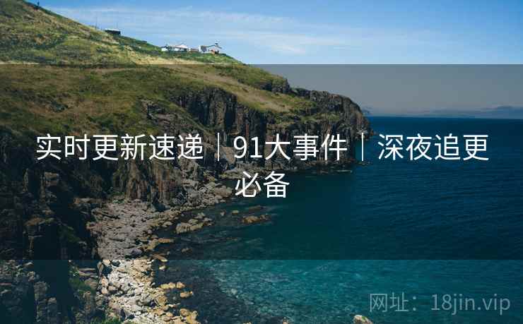 实时更新速递|91大事件|深夜追更必备 实时更新速递|91大事件|深夜追更必备