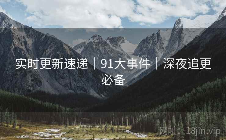 实时更新速递|91大事件|深夜追更必备 实时更新速递|91大事件|深夜追更必备