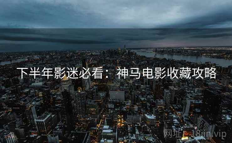 下半年影迷必看:神马电影收藏攻略 下半年影迷必看:神马电影收藏攻略