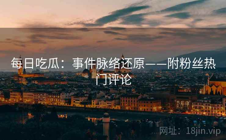 每日吃瓜:事件脉络还原——附粉丝热门评论 每日吃瓜:事件脉络还原——附粉丝热门评论
