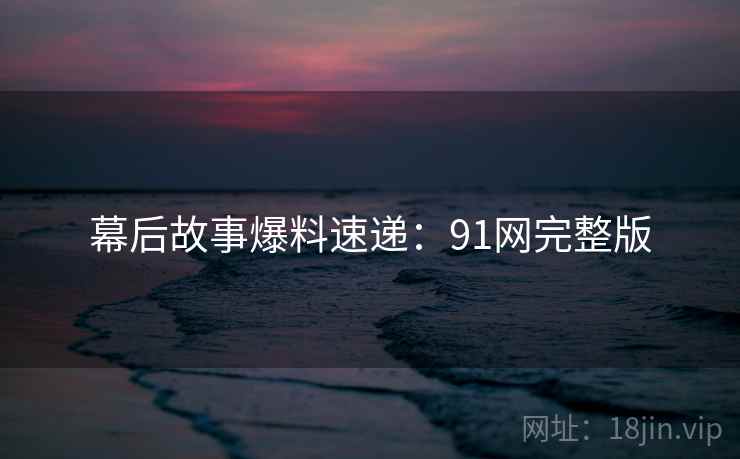 幕后故事爆料速递:91网完整版 幕后故事爆料速递:91网完整版