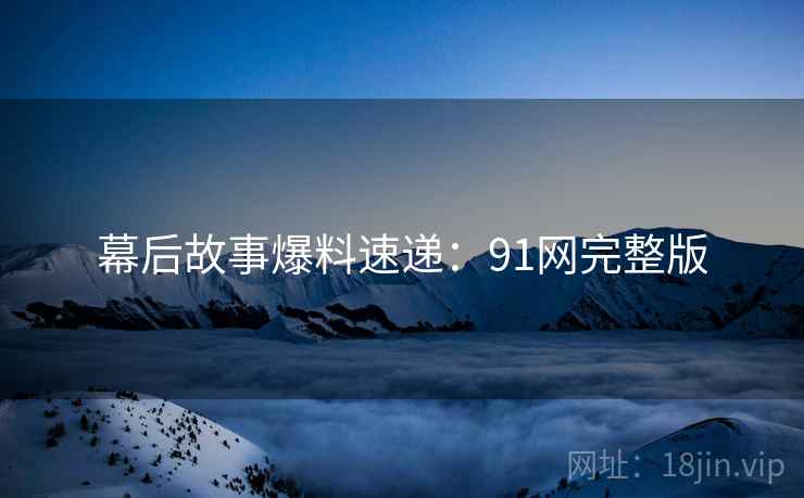 幕后故事爆料速递:91网完整版 幕后故事爆料速递:91网完整版